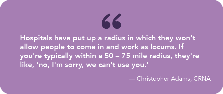 Pull quote from Christopher Adams, CRNA: “Practices, hospitals have basically put up a kind of a radius in which they won't allow people to come in and work as locums. If you're typically within a 50-75 mile radius, they're like, no, I'm sorry, we can't use you.”